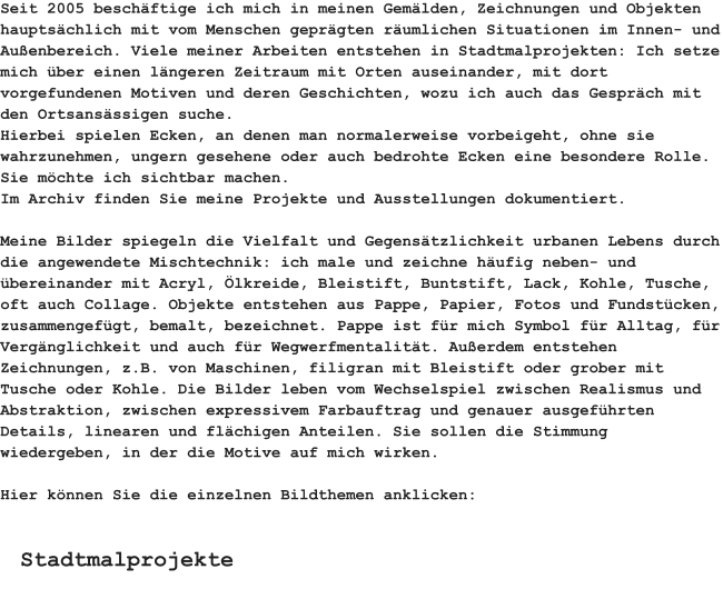 Seit 2005 beschäftige ich mich in meinen Gemälden, Zeichnungen und Objekten hauptsächlich mit vom Menschen geprägten räumlichen Situationen im Innen- und Außenbereich. Viele meiner Arbeiten entstehen in Stadtmalprojekten: Ich setze mich über einen längeren Zeitraum mit Orten auseinander, mit dort vorgefundenen Motiven und deren Geschichten, wozu ich auch das Gespräch mit den Ortsansässigen suche. Hierbei spielen Ecken, an denen man normalerweise vorbeigeht, ohne sie wahrzunehmen, ungern gesehene oder auch bedrohte Ecken eine besondere Rolle. Sie möchte ich sichtbar machen.Im Archiv finden Sie meine Projekte und Ausstellungen dokumentiert.  Meine Bilder spiegeln die Vielfalt und Gegensätzlichkeit urbanen Lebens durch die angewendete Mischtechnik: ich male und zeichne häufig neben- und übereinander mit Acryl, Ölkreide, Bleistift, Buntstift, Lack, Kohle, Tusche, oft auch Collage. Objekte entstehen aus Pappe, Papier, Fotos und Fundstücken, zusammengefügt, bemalt, bezeichnet. Pappe ist für mich Symbol für Alltag, für Vergänglichkeit und auch für Wegwerfmentalität. Außerdem entstehen Zeichnungen, z.B. von Maschinen, filigran mit Bleistift oder grober mit Tusche oder Kohle. Die Bilder leben vom Wechselspiel zwischen Realismus und Abstraktion, zwischen expressivem Farbauftrag und genauer ausgeführten Details, linearen und flächigen Anteilen. Sie sollen die Stimmung wiedergeben, in der die Motive auf mich wirken.  Hier können Sie die einzelnen Bildthemen anklicken:   Stadtmalprojekte