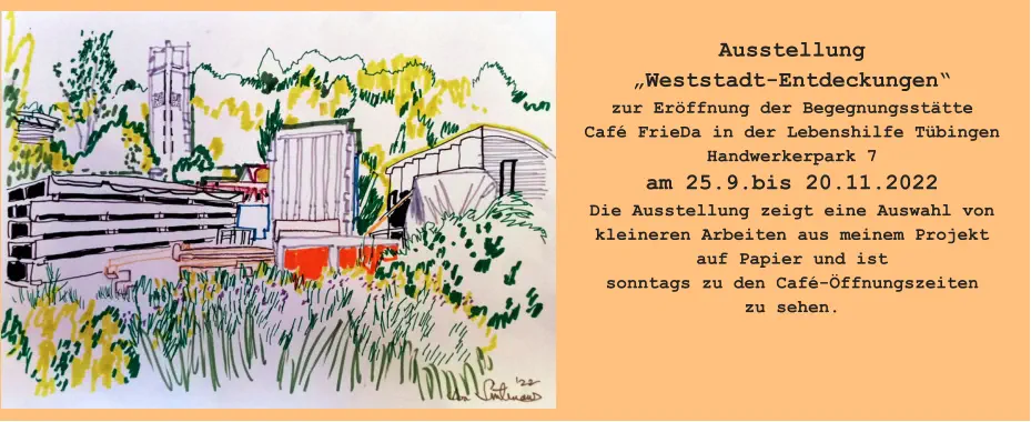 Ausstellung„Weststadt-Entdeckungen“ zur Eröffnung der BegegnungsstätteCafé FrieDa in der Lebenshilfe TübingenHandwerkerpark 7am 25.9.bis 20.11.2022Die Ausstellung zeigt eine Auswahl von kleineren Arbeiten aus meinem Projektauf Papier und ist sonntags zu den Café-Öffnungszeiten zu sehen.