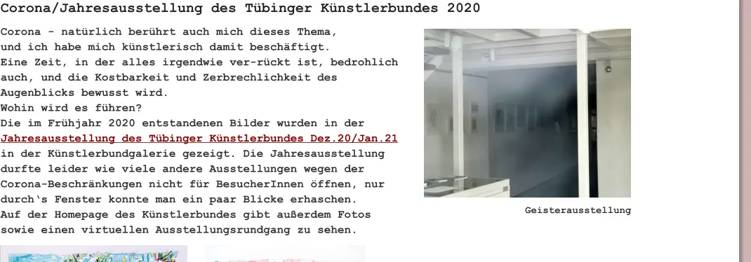 Corona - natürlich berührt auch mich dieses Thema, und ich habe mich künstlerisch damit beschäftigt. Eine Zeit, in der alles irgendwie ver-rückt ist, bedrohlich auch, und die Kostbarkeit und Zerbrechlichkeit des Augenblicks bewusst wird. Wohin wird es führen? Die im Frühjahr 2020 entstandenen Bilder wurden in der Jahresausstellung des Tübinger Künstlerbundes Dez.20/Jan.21 in der Künstlerbundgalerie gezeigt. Die Jahresausstellung durfte leider wie viele andere Ausstellungen wegen der Corona-Beschränkungen nicht für BesucherInnen öffnen, nur durch‘s Fenster konnte man ein paar Blicke erhaschen. Auf der Homepage des Künstlerbundes gibt außerdem Fotos sowie einen virtuellen Ausstellungsrundgang zu sehen.  Corona/Jahresausstellung des Tübinger Künstlerbundes 2020 Geisterausstellung