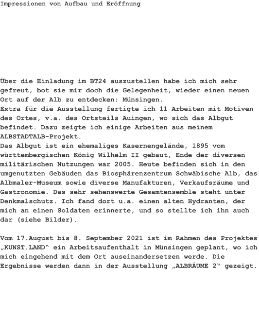 Impressionen von Aufbau und Eröffnung Über die Einladung im BT24 auszustellen habe ich mich sehr gefreut, bot sie mir doch die Gelegenheit, wieder einen neuen Ort auf der Alb zu entdecken: Münsingen.Extra für die Ausstellung fertigte ich 11 Arbeiten mit Motiven des Ortes, v.a. des Ortsteils Auingen, wo sich das Albgut befindet. Dazu zeigte ich einige Arbeiten aus meinem ALBSTADTALB-Projekt.Das Albgut ist ein ehemaliges Kasernengelände, 1895 vom württembergischen König Wilhelm II gebaut, Ende der diversen militärischen Nutzungen war 2005. Heute befinden sich in den umgenutzten Gebäuden das Biosphärenzentrum Schwäbische Alb, das Albmaler-Museum sowie diverse Manufakturen, Verkaufsräume und Gastronomie. Das sehr sehenswerte Gesamtensemble steht unter Denkmalschutz. Ich fand dort u.a. einen alten Hydranten, der mich an einen Soldaten erinnerte, und so stellte ich ihn auch dar (siehe Bilder). Vom 17.August bis 8. September 2021 ist im Rahmen des Projektes „KUNST.LAND“ ein Arbeitsaufenthalt in Münsingen geplant, wo ich mich eingehend mit dem Ort auseinandersetzen werde. Die Ergebnisse werden dann in der Ausstellung „ALBRÄUME 2“ gezeigt.
