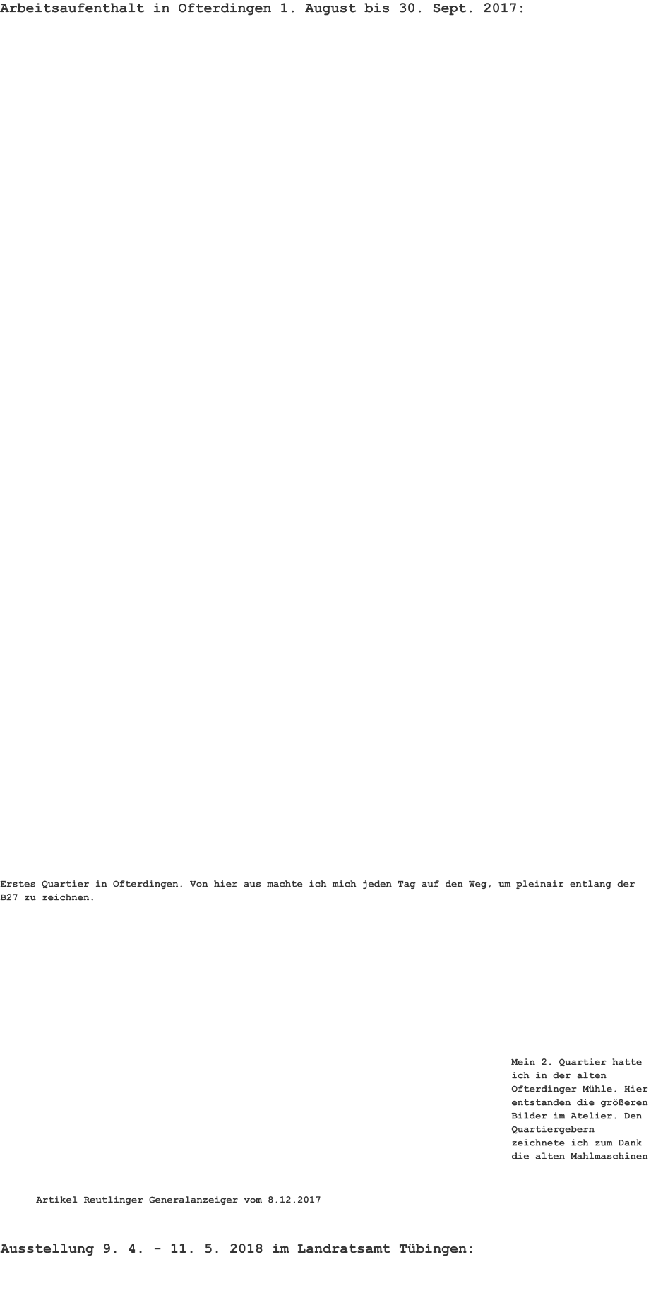 Ausstellung 9. 4. - 11. 5. 2018 im Landratsamt Tübingen: Arbeitsaufenthalt in Ofterdingen 1. August bis 30. Sept. 2017:    Erstes Quartier in Ofterdingen. Von hier aus machte ich mich jeden Tag auf den Weg, um pleinair entlang der B27 zu zeichnen. Mein 2. Quartier hatte ich in der alten Ofterdinger Mühle. Hier entstanden die größeren Bilder im Atelier. Den Quartiergebern zeichnete ich zum Dank die alten Mahlmaschinen Artikel Reutlinger Generalanzeiger vom 8.12.2017