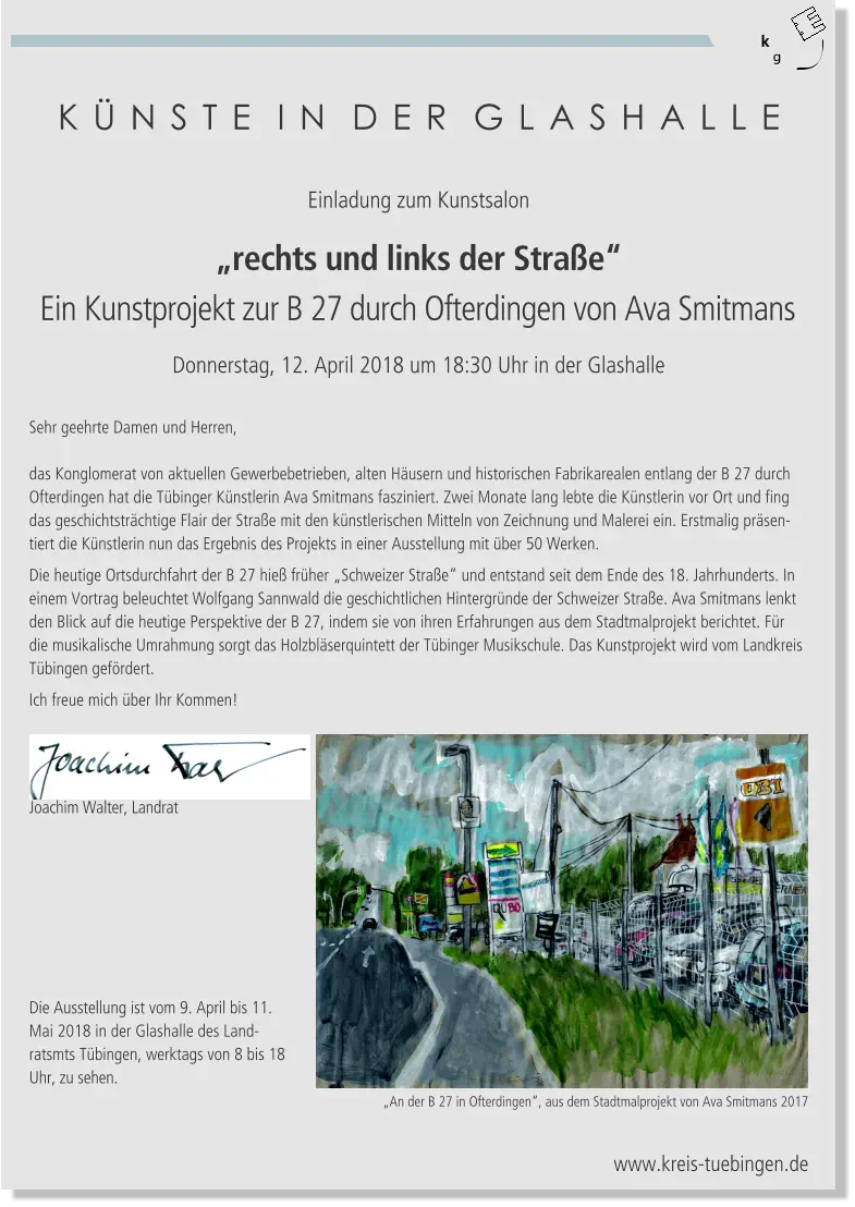 K Ü N S T E  I N  D E R  G L A S H A L L E Joachim Walter, Landrat Einladung zum Kunstsalon „rechts und links der Straße“ Ein Kunstprojekt zur B 27 durch Ofterdingen von Ava Smitmans Donnerstag, 12. April 2018 um 18:30 Uhr in der Glashalle Sehr geehrte Damen und Herren,  das Konglomerat von aktuellen Gewerbebetrieben, alten Häusern und historischen Fabrikarealen entlang der B 27 durch Ofterdingen hat die Tübinger Künstlerin Ava Smitmans fasziniert. Zwei Monate lang lebte die Künstlerin vor Ort und fing das geschichtsträchtige Flair der Straße mit den künstlerischen Mitteln von Zeichnung und Malerei ein. Erstmalig präsentiert die Künstlerin nun das Ergebnis des Projekts in einer Ausstellung mit über 50 Werken. Die heutige Ortsdurchfahrt der B 27 hieß früher „Schweizer Straße“ und entstand seit dem Ende des 18. Jahrhunderts. In einem Vortrag beleuchtet Wolfgang Sannwald die geschichtlichen Hintergründe der Schweizer Straße. Ava Smitmans lenkt den Blick auf die heutige Perspektive der B 27, indem sie von ihren Erfahrungen aus dem Stadtmalprojekt berichtet. Für die musikalische Umrahmung sorgt das Holzbläserquintett der Tübinger Musikschule. Das Kunstprojekt wird vom Landkreis Tübingen gefördert. Ich freue mich über Ihr Kommen! Die Ausstellung ist vom 9. April bis 11. Mai 2018 in der Glashalle des Landratsmts Tübingen, werktags von 8 bis 18 Uhr, zu sehen. „An der B 27 in Ofterdingen“, aus dem Stadtmalprojekt von Ava Smitmans 2017   www.kreis-tuebingen.de