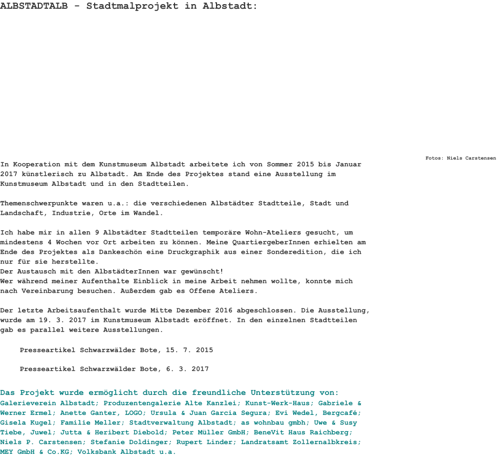 ALBSTADTALB - Stadtmalprojekt in Albstadt: Fotos: Niels Carstensen In Kooperation mit dem Kunstmuseum Albstadt arbeitete ich von Sommer 2015 bis Januar 2017 künstlerisch zu Albstadt. Am Ende des Projektes stand eine Ausstellung im Kunstmuseum Albstadt und in den Stadtteilen.  Themenschwerpunkte waren u.a.: die verschiedenen Albstädter Stadtteile, Stadt und Landschaft, Industrie, Orte im Wandel.  Ich habe mir in allen 9 Albstädter Stadtteilen temporäre Wohn-Ateliers gesucht, um mindestens 4 Wochen vor Ort arbeiten zu können. Meine QuartiergeberInnen erhielten am Ende des Projektes als Dankeschön eine Druckgraphik aus einer Sonderedition, die ich nur für sie herstellte. Der Austausch mit den AlbstädterInnen war gewünscht! Wer während meiner Aufenthalte Einblick in meine Arbeit nehmen wollte, konnte mich nach Vereinbarung besuchen. Außerdem gab es Offene Ateliers. Der letzte Arbeitsaufenthalt wurde Mitte Dezember 2016 abgeschlossen. Die Ausstellung, wurde am 19. 3. 2017 im Kunstmuseum Albstadt eröffnet. In den einzelnen Stadtteilen gab es parallel weitere Ausstellungen.   Presseartikel Schwarzwälder Bote, 15. 7. 2015 Presseartikel Schwarzwälder Bote, 6. 3. 2017 Das Projekt wurde ermöglicht durch die freundliche Unterstützung von: Galerieverein Albstadt; Produzentengalerie Alte Kanzlei; Kunst-Werk-Haus; Gabriele & Werner Ermel; Anette Ganter, LOGO; Ursula & Juan Garcia Segura; Evi Wedel, Bergcafé; Gisela Kugel; Familie Meller; Stadtverwaltung Albstadt; as wohnbau gmbh; Uwe & Susy Tiebe, Juwel; Jutta & Heribert Diebold; Peter Müller GmbH; BeneVit Haus Raichberg; Niels P. Carstensen; Stefanie Doldinger; Rupert Linder; Landratsamt Zollernalbkreis; MEY GmbH & Co.KG; Volksbank Albstadt u.a.