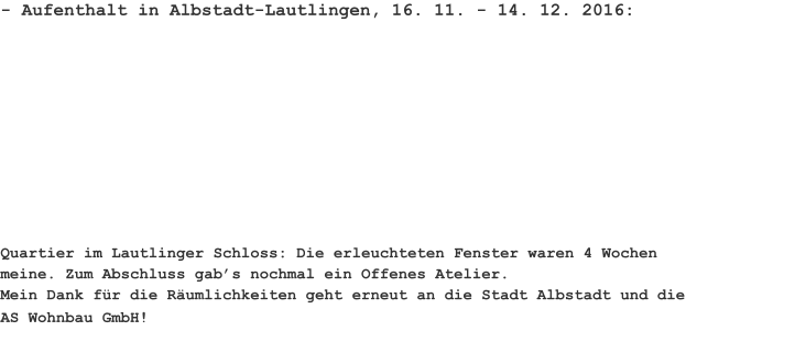 - Aufenthalt in Albstadt-Lautlingen, 16. 11. - 14. 12. 2016:  Quartier im Lautlinger Schloss: Die erleuchteten Fenster waren 4 Wochen meine. Zum Abschluss gab’s nochmal ein Offenes Atelier. Mein Dank für die Räumlichkeiten geht erneut an die Stadt Albstadt und die AS Wohnbau GmbH!