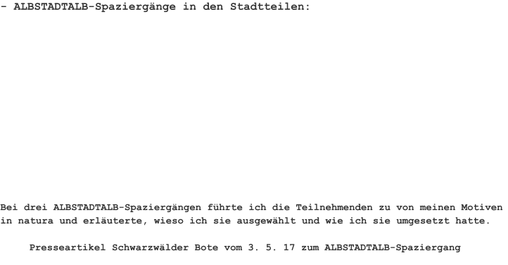 - ALBSTADTALB-Spaziergänge in den Stadtteilen: Bei drei ALBSTADTALB-Spaziergängen führte ich die Teilnehmenden zu von meinen Motiven in natura und erläuterte, wieso ich sie ausgewählt und wie ich sie umgesetzt hatte.  Presseartikel Schwarzwälder Bote vom 3. 5. 17 zum ALBSTADTALB-Spaziergang