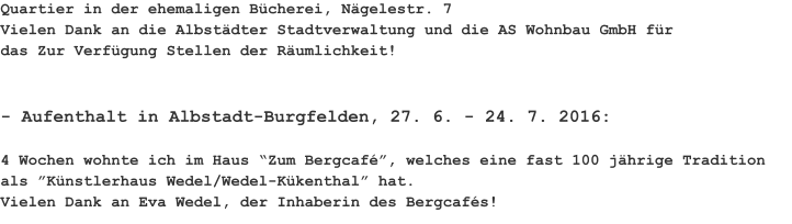 Quartier in der ehemaligen Bücherei, Nägelestr. 7 Vielen Dank an die Albstädter Stadtverwaltung und die AS Wohnbau GmbH für das Zur Verfügung Stellen der Räumlichkeit! 	 - Aufenthalt in Albstadt-Burgfelden, 27. 6. - 24. 7. 2016: 								 4 Wochen wohnte ich im Haus “Zum Bergcafé”, welches eine fast 100 jährige Tradition als ”Künstlerhaus Wedel/Wedel-Kükenthal” hat. Vielen Dank an Eva Wedel, der Inhaberin des Bergcafés!