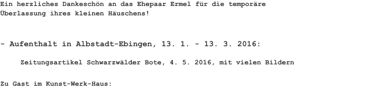 Ein herzliches Dankeschön an das Ehepaar Ermel für die temporäre Überlassung ihres kleinen Häuschens! - Aufenthalt in Albstadt-Ebingen, 13. 1. - 13. 3. 2016: Zeitungsartikel Schwarzwälder Bote, 4. 5. 2016, mit vielen Bildern Zu Gast im Kunst-Werk-Haus: