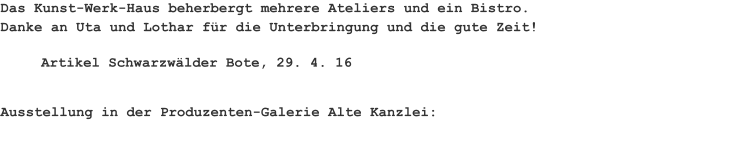 Das Kunst-Werk-Haus beherbergt mehrere Ateliers und ein Bistro. Danke an Uta und Lothar für die Unterbringung und die gute Zeit! Artikel Schwarzwälder Bote, 29. 4. 16 Ausstellung in der Produzenten-Galerie Alte Kanzlei: