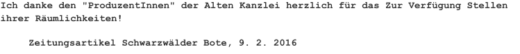 Ich danke den "ProduzentInnen" der Alten Kanzlei herzlich für das Zur Verfügung Stellen ihrer Räumlichkeiten! Zeitungsartikel Schwarzwälder Bote, 9. 2. 2016