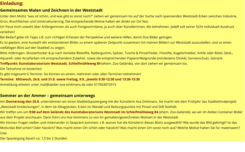 Einladung: Gemeinsames Malen und Zeichnen in der Weststadt Unter dem Motto "was ist schön, und was gibt es sonst noch?" ziehen wir gemeinsam los auf der Suche nach spannenden Weststadt-Ecken zwischen Industrie, Grün, Brachflächen und Umstrukturierung. Die entsprechende Motive halten wir direkt vor Ort fest. Ich freue mich sowohl über AnfängerInnen als auch Fortgeschrittene, ja auch über KünstlerInnen, die teilnehmen. JedeR soll seiner Sicht individuell Ausdruck verleihen! Bei Bedarf gebe ich Tipps z.B. zum richtigen Erfassen der Perspektive und weitere Hilfen, damit Ihre Bilder gelingen. Es ist geplant, eine Auswahl der entstandenen Bilder zu einem späteren Zeitpunkt zusammen mit meinen Bildern zur Weststadt auszustellen, und so einen vielfältigen Blick auf den Stadtteil zu zeigen. Bitte mitbringen: Skizzierhocker & je nach Vorliebe Bleistifte, Radiergummi, Spitzer, Tusche & Pinsel/Feder, Filzstifte, Kugelschreiber, Kohle oder Rötel, Deck-, Aquarell- oder Acrylfarben mit entsprechendem Zubehör, sowie die entsprechenden Papiere/Malgründe (mindestens DinA4), Sonnenschutz, Getränk. Treffpunkt: Kunstlaboratorium Weststadt, Schleifmühleweg 84 (ehem. Zoo-Gelände), von dort ziehen wir gemeinsam los. Die Teilnahme ist kostenlos! Es gibt insgesamt 6 Termine. Sie können an einem, mehreren oder allen Terminen teilnehmen! Termine:  Mittwoch, 24.8. und 31.8. sowie Freitag, 9.9., jeweils 9:30-12:30 und 13:30-15:30 Anmeldung erbeten unter mail@atelier-ava-smitmans.de oder 017663073315  Sommer an der Ammer – gemeinsam unterwegs Am Donnerstag den 25.8. unternehmen wir einen Stadtteilspaziergang mit der Künstlerin Ava Smitmans. Sie macht seit dem Frühjahr das Stadtteilmalprojekt „Weststadt-Entdeckungen“, in dem sie Alltagsecken, Ecken im Wandel und Reibungspunkte mit Pinsel und Stift festhält. Wir treffen uns um 9:00 auf dem Gelände des Kunstlaboratoriums Weststadt im Schleifmühleweg 84 (ehem. Zoo-Gelände), wo wir im Atelier-Container Bilder aus dem Projekt anschauen. Dann führt uns Ava Smitmans zu von ihr gemalten/gezeichneten Motiven in der Weststadt. Wir können Fragen stellen und miteinander in Gespräch kommen: z.B. warum hat die Künstlerin dieses Motiv ausgewählt? Wie wurde das Bild gefertigt? Ist das Motiv/das Bild schön? Oder hässlich? Was macht einen Ort schön oder hässlich? Was macht einen Ort sonst noch aus? Welche Motive halten Sie für malenswert? Usw. Der Spaziergang dauert ca. 1,5 bis 2 Stunden.