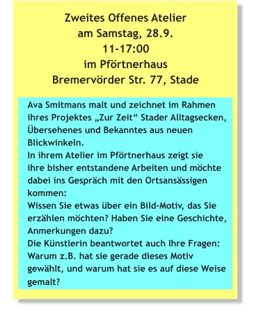 Zweites Offenes Atelier am Samstag, 28.9. 11-17:00 im Pförtnerhaus Bremervörder Str. 77, Stade Ava Smitmans malt und zeichnet im Rahmen ihres Projektes „Zur Zeit“ Stader Alltagsecken, Übersehenes und Bekanntes aus neuen Blickwinkeln. In ihrem Atelier im Pförtnerhaus zeigt sie ihre bisher entstandene Arbeiten und möchte dabei ins Gespräch mit den Ortsansässigen kommen: Wissen Sie etwas über ein Bild-Motiv, das Sie erzählen möchten? Haben Sie eine Geschichte, Anmerkungen dazu? Die Künstlerin beantwortet auch Ihre Fragen: Warum z.B. hat sie gerade dieses Motiv gewählt, und warum hat sie es auf diese Weise gemalt?