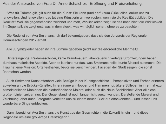 Aus der Ansprache von Frau Dr. Anne Schaich zur Eröffnung und Preisverleihung:          “Was für Träume gilt, gilt auch für die Kunst: Sie kann (und darf!) zum Glück alles, außer uns zu langweilen. Und langweilen, das tut eine Künstlerin am wenigsten, wenn sie die Realität abbildet. Die Realität? Weil sie gegenständlich zeichnet und malt, Wirklichkeiten zeigt, ist das noch nicht die Wirklichkeit. Im Gegenteil, sie zeigt erst, was in dem steckt, was wir täglich sehen, ohne es zu beachten.      Die Rede ist von Ava Smitmans. Ich darf bekanntgeben, dass sie den Jurypreis der Regionale Donaueschingen 2017 erhält.          Alle Jurymitglieder haben ihr ihre Stimme gegeben (nicht nur die erforderliche Mehrheit)!           Hintereingänge, Reklameschilder, kahle Brandmauern, abenteuerlich verlegte Stromleitungen haben durchaus malerische Aspekte. Aber es ist nicht nur das, was Smitmans helle, bunte Malerei ausmacht. Die Frau hat eine Mission: Orte festhalten, bevor sie verschwinden. Facetten der Stadt zeigen, die sonst übersehen werden.           Auch Smitmans Kunst offenbart viele Bezüge in der Kunstgeschichte – Perspektiven und Farben erinnern zuweilen an die Brücke-Künstler; Innenräume an Hopper und Hammershoj; ältere Stilleben in ihrer nahezu altmeisterlichen Manier an die niederländische Malerei oder auch die Neue Sachlichkeit. Aber all diese großen Linien zeigen nur: Der Gegenstand ist noch lange nicht verschwunden. Darstellende Malerei und Zeichnung, aber auch Fotografie verleiten uns zu einem neuen Blick auf Altbekanntes – und lassen uns wunderbare Dinge entdecken.           Damit bereichert Ava Smitmans die Kunst aus der Geschichte in die Zukunft hinein – und diese Regionale um eine großartige Preisträgerin.”