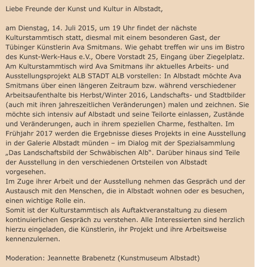 Liebe Freunde der Kunst und Kultur in Albstadt,    am Dienstag, 14. Juli 2015, um 19 Uhr findet der nächste Kulturstammtisch statt, diesmal mit einem besonderen Gast, der Tübinger Künstlerin Ava Smitmans. Wie gehabt treffen wir uns im Bistro des Kunst-Werk-Haus e.V., Obere Vorstadt 25, Eingang über Ziegelplatz.  Am Kulturstammtisch wird Ava Smitmans ihr aktuelles Arbeits- und Ausstellungsprojekt ALB STADT ALB vorstellen: In Albstadt möchte Ava Smitmans über einen längeren Zeitraum bzw. während verschiedener Arbeitsaufenthalte bis Herbst/Winter 2016, Landschafts- und Stadtbilder (auch mit ihren jahreszeitlichen Veränderungen) malen und zeichnen. Sie möchte sich intensiv auf Albstadt und seine Teilorte einlassen, Zustände und Veränderungen, auch in ihrem speziellen Charme, festhalten. Im Frühjahr 2017 werden die Ergebnisse dieses Projekts in eine Ausstellung in der Galerie Albstadt münden – im Dialog mit der Spezialsammlung „Das Landschaftsbild der Schwäbischen Alb“. Darüber hinaus sind Teile der Ausstellung in den verschiedenen Ortsteilen von Albstadt vorgesehen. Im Zuge ihrer Arbeit und der Ausstellung nehmen das Gespräch und der Austausch mit den Menschen, die in Albstadt wohnen oder es besuchen, einen wichtige Rolle ein. Somit ist der Kulturstammtisch als Auftaktveranstaltung zu diesem kontinuierlichen Gespräch zu verstehen. Alle Interessierten sind herzlich hierzu eingeladen, die Künstlerin, ihr Projekt und ihre Arbeitsweise kennenzulernen.   Moderation: Jeannette Brabenetz (Kunstmuseum Albstadt)