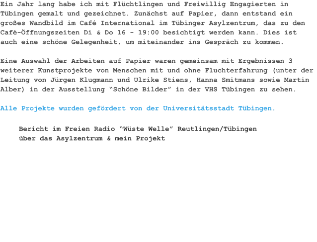 Ein Jahr lang habe ich mit Flüchtlingen und Freiwillig Engagierten in Tübingen gemalt und gezeichnet. Zunächst auf Papier, dann entstand ein großes Wandbild im Café International im Tübinger Asylzentrum, das zu den Café-Öffnungszeiten Di & Do 16 - 19:00 besichtigt werden kann. Dies ist auch eine schöne Gelegenheit, um miteinander ins Gespräch zu kommen.  Eine Auswahl der Arbeiten auf Papier waren gemeinsam mit Ergebnissen 3 weiterer Kunstprojekte von Menschen mit und ohne Fluchterfahrung (unter der Leitung von Jürgen Klugmann und Ulrike Stiens, Hanna Smitmans sowie Martin Alber) in der Ausstellung “Schöne Bilder” in der VHS Tübingen zu sehen.  Alle Projekte wurden gefördert von der Universitätsstadt Tübingen. Bericht im Freien Radio “Wüste Welle” Reutlingen/Tübingen über das Asylzentrum & mein Projekt