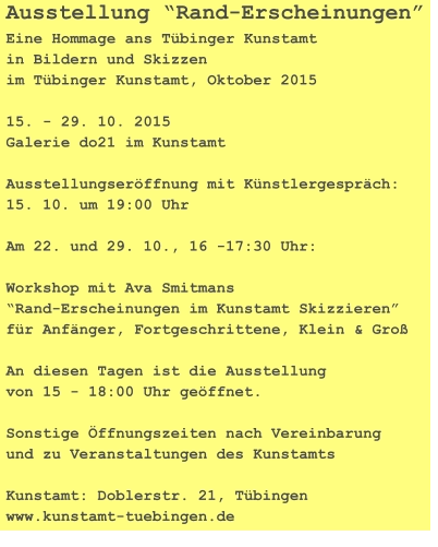 Ausstellung “Rand-Erscheinungen” Eine Hommage ans Tübinger Kunstamt in Bildern und Skizzen im Tübinger Kunstamt, Oktober 2015  15. - 29. 10. 2015 Galerie do21 im Kunstamt  Ausstellungseröffnung mit Künstlergespräch: 15. 10. um 19:00 Uhr  Am 22. und 29. 10., 16 -17:30 Uhr:  Workshop mit Ava Smitmans “Rand-Erscheinungen im Kunstamt Skizzieren” für Anfänger, Fortgeschrittene, Klein & Groß  An diesen Tagen ist die Ausstellung von 15 - 18:00 Uhr geöffnet.  Sonstige Öffnungszeiten nach Vereinbarung und zu Veranstaltungen des Kunstamts  Kunstamt: Doblerstr. 21, Tübingen www.kunstamt-tuebingen.de