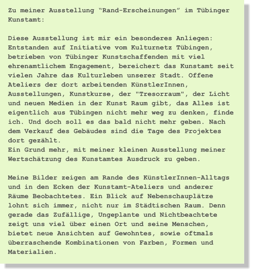 Zu meiner Ausstellung “Rand-Erscheinungen” im Tübinger Kunstamt:  Diese Ausstellung ist mir ein besonderes Anliegen: Entstanden auf Initiative vom Kulturnetz Tübingen, betrieben von Tübinger Kunstschaffenden mit viel ehrenamtlichem Engagement, bereichert das Kunstamt seit vielen Jahre das Kulturleben unserer Stadt. Offene Ateliers der dort arbeitenden KünstlerInnen, Ausstellungen, Kunstkurse, der "Tresorraum", der Licht und neuen Medien in der Kunst Raum gibt, das Alles ist eigentlich aus Tübingen nicht mehr weg zu denken, finde ich. Und doch soll es das bald nicht mehr geben. Nach dem Verkauf des Gebäudes sind die Tage des Projektes dort gezählt. Ein Grund mehr, mit meiner kleinen Ausstellung meiner Wertschätzung des Kunstamtes Ausdruck zu geben.  Meine Bilder zeigen am Rande des KünstlerInnen-Alltags und in den Ecken der Kunstamt-Ateliers und anderer Räume Beobachtetes. Ein Blick auf Nebenschauplätze lohnt sich immer, nicht nur im Städtischen Raum. Denn gerade das Zufällige, Ungeplante und Nichtbeachtete zeigt uns viel über einen Ort und seine Menschen, bietet neue Ansichten auf Gewohntes, sowie oftmals überraschende Kombinationen von Farben, Formen und Materialien.