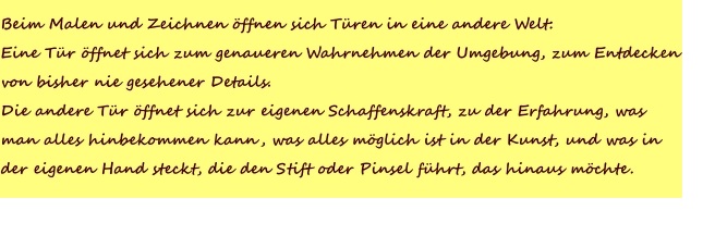 Beim Malen und Zeichnen öffnen sich Türen in eine andere Welt:Eine Tür öffnet sich zum genaueren Wahrnehmen der Umgebung, zum Entdecken von bisher nie gesehener Details.Die andere Tür öffnet sich zur eigenen Schaffenskraft, zu der Erfahrung, wasman alles hinbekommen kann, was alles möglich ist in der Kunst, und was inder eigenen Hand steckt, die den Stift oder Pinsel führt, das hinaus möchte.