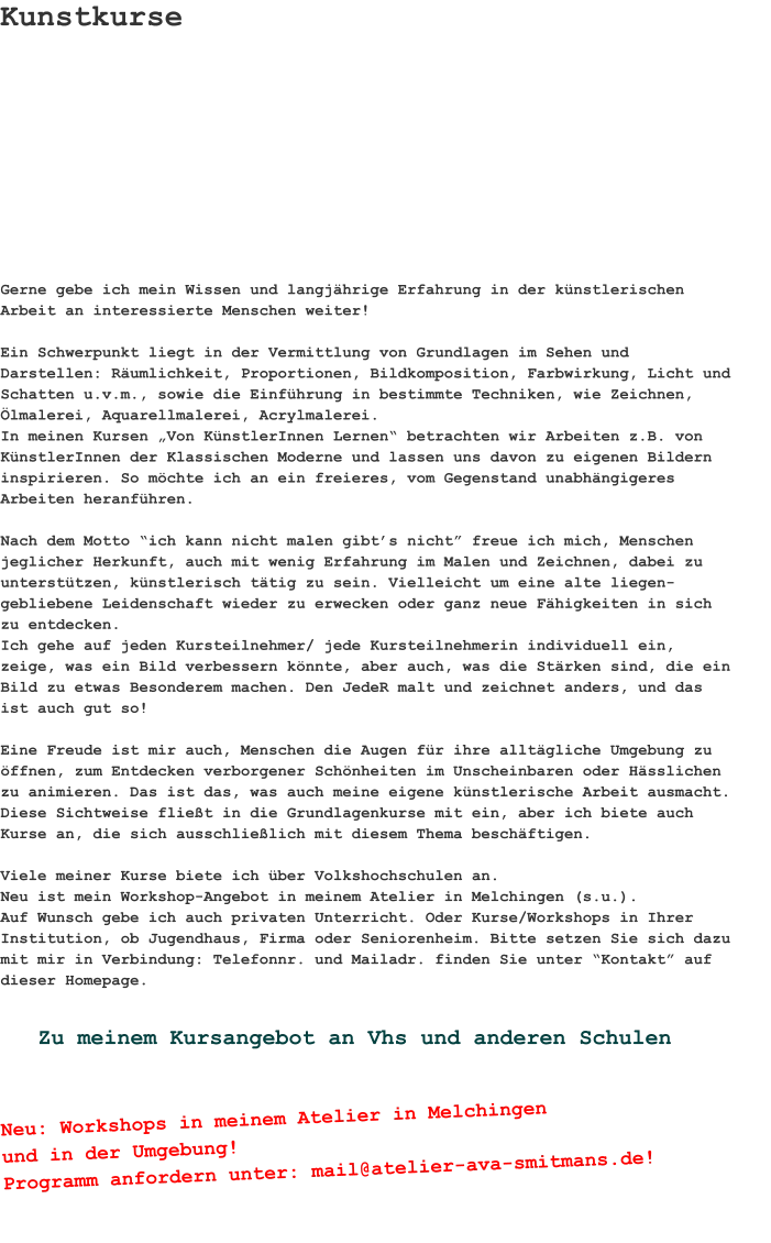 Gerne gebe ich mein Wissen und langjährige Erfahrung in der künstlerischen Arbeit an interessierte Menschen weiter!  Ein Schwerpunkt liegt in der Vermittlung von Grundlagen im Sehen und Darstellen: Räumlichkeit, Proportionen, Bildkomposition, Farbwirkung, Licht und Schatten u.v.m., sowie die Einführung in bestimmte Techniken, wie Zeichnen, Ölmalerei, Aquarellmalerei, Acrylmalerei.In meinen Kursen „Von KünstlerInnen Lernen“ betrachten wir Arbeiten z.B. von KünstlerInnen der Klassischen Moderne und lassen uns davon zu eigenen Bildern inspirieren. So möchte ich an ein freieres, vom Gegenstand unabhängigeres Arbeiten heranführen. Nach dem Motto “ich kann nicht malen gibt’s nicht” freue ich mich, Menschen jeglicher Herkunft, auch mit wenig Erfahrung im Malen und Zeichnen, dabei zu unterstützen, künstlerisch tätig zu sein. Vielleicht um eine alte liegen-gebliebene Leidenschaft wieder zu erwecken oder ganz neue Fähigkeiten in sich zu entdecken. Ich gehe auf jeden Kursteilnehmer/ jede Kursteilnehmerin individuell ein, zeige, was ein Bild verbessern könnte, aber auch, was die Stärken sind, die ein Bild zu etwas Besonderem machen. Den JedeR malt und zeichnet anders, und das ist auch gut so!  Eine Freude ist mir auch, Menschen die Augen für ihre alltägliche Umgebung zu öffnen, zum Entdecken verborgener Schönheiten im Unscheinbaren oder Hässlichen zu animieren. Das ist das, was auch meine eigene künstlerische Arbeit ausmacht. Diese Sichtweise fließt in die Grundlagenkurse mit ein, aber ich biete auch Kurse an, die sich ausschließlich mit diesem Thema beschäftigen.   Viele meiner Kurse biete ich über Volkshochschulen an. Neu ist mein Workshop-Angebot in meinem Atelier in Melchingen (s.u.).Auf Wunsch gebe ich auch privaten Unterricht. Oder Kurse/Workshops in Ihrer Institution, ob Jugendhaus, Firma oder Seniorenheim. Bitte setzen Sie sich dazu mit mir in Verbindung: Telefonnr. und Mailadr. finden Sie unter “Kontakt” auf dieser Homepage. Kunstkurse Neu: Workshops in meinem Atelier in Melchingenund in der Umgebung!Programm anfordern unter: mail@atelier-ava-smitmans.de! Zu meinem Kursangebot an Vhs und anderen Schulen