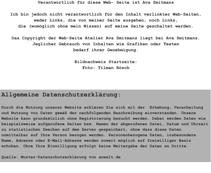 Verantwortlich für diese Web- Seite ist Ava Smitmans  Ich bin jedoch nicht verantwortlich für den Inhalt verlinkter Web-Seiten, weder Links, die von meiner Seite ausgehen, noch Links, die (womöglich ohne mein Wissen) auf meine Seite geschaltet werden.  Das Copyright der Web-Seite Atelier Ava Smitmans liegt bei Ava Smitmans. Jeglicher Gebrauch von Inhalten wie Grafiken oder Texten bedarf ihrer Genehmigung.  Bildnachweis Startseite: Foto: Tilman Rösch Allgemeine Datenschutzerklärung:  Durch die Nutzung unserer Website erklären Sie sich mit der  Erhebung, Verarbeitung und Nutzung von Daten gemäß der nachfolgenden Beschreibung einverstanden. Unsere Website kann grundsätzlich ohne Registrierung besucht werden. Dabei werden Daten wie beispielsweise aufgerufene Seiten bzw. Namen der abgerufenen Datei, Datum und Uhrzeit  zu statistischen Zwecken auf dem Server gespeichert, ohne dass diese Daten unmittelbar auf Ihre Person bezogen werden. Personenbezogene Daten, insbesondere Name, Adresse oder E-Mail-Adresse werden soweit möglich auf freiwilliger Basis erhoben. Ohne Ihre Einwilligung erfolgt keine Weitergabe der Daten an Dritte.  Quelle: Muster-Datenschutzerklärung von anwalt.de