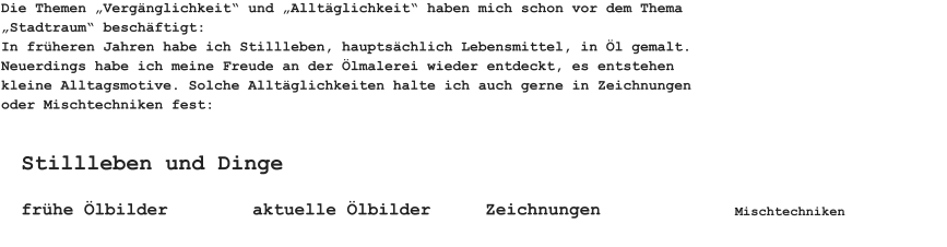 Die Themen „Vergänglichkeit“ und „Alltäglichkeit“ haben mich schon vor dem Thema „Stadtraum“ beschäftigt:In früheren Jahren habe ich Stillleben, hauptsächlich Lebensmittel, in Öl gemalt. Neuerdings habe ich meine Freude an der Ölmalerei wieder entdeckt, es entstehen kleine Alltagsmotive. Solche Alltäglichkeiten halte ich auch gerne in Zeichnungen oder Mischtechniken fest: frühe Ölbilder aktuelle Ölbilder Stillleben und Dinge Zeichnungen Mischtechniken