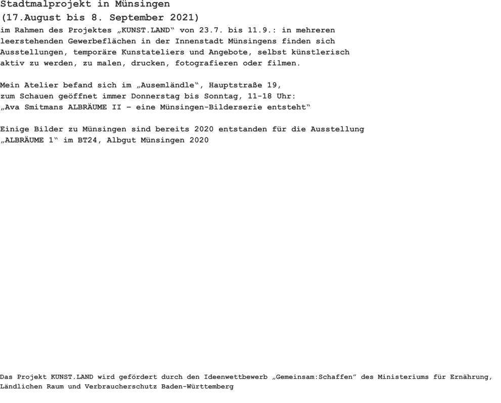 Stadtmalprojekt in Münsingen (17.August bis 8. September 2021) im Rahmen des Projektes „KUNST.LAND“ von 23.7. bis 11.9.: in mehreren leerstehenden Gewerbeflächen in der Innenstadt Münsingens finden sich Ausstellungen, temporäre Kunstateliers und Angebote, selbst künstlerisch  aktiv zu werden, zu malen, drucken, fotografieren oder filmen.  Mein Atelier befand sich im „Ausemländle“, Hauptstraße 19,zum Schauen geöffnet immer Donnerstag bis Sonntag, 11-18 Uhr:„Ava Smitmans ALBRÄUME II – eine Münsingen-Bilderserie entsteht“Einige Bilder zu Münsingen sind bereits 2020 entstanden für die Ausstellung „ALBRÄUME 1“ im BT24, Albgut Münsingen 2020   Das Projekt KUNST.LAND wird gefördert durch den Ideenwettbewerb „Gemeinsam:Schaffen” des Ministeriums für Ernährung, Ländlichen Raum und Verbraucherschutz Baden-Württemberg