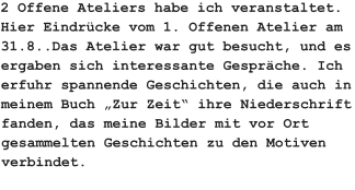 2 Offene Ateliers habe ich veranstaltet. Hier Eindrücke vom 1. Offenen Atelier am 31.8..Das Atelier war gut besucht, und es ergaben sich interessante Gespräche. Ich erfuhr spannende Geschichten, die auch in meinem Buch „Zur Zeit“ ihre Niederschrift fanden, das meine Bilder mit vor Ort gesammelten Geschichten zu den Motiven verbindet.